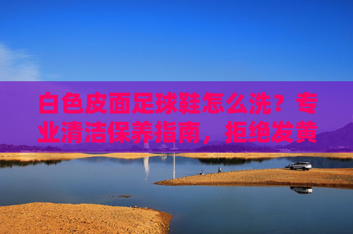 白色皮面足球鞋怎么洗?专业清洁保养指南,拒绝发黄变脏