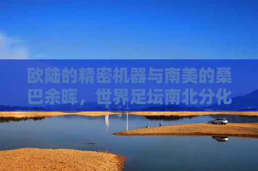 欧陆的精密机器与南美的桑巴余晖,世界足坛南北分化的残酷图景