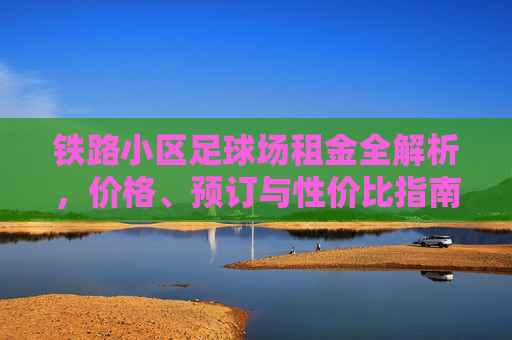 铁路小区足球场租金全解析,价格、预订与性价比指南