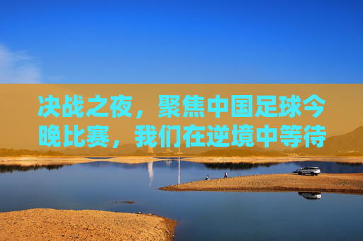 决战之夜，聚焦中国足球今晚比赛，我们在逆境中等待曙光