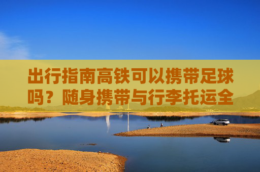 出行指南高铁可以携带足球吗?随身携带与行李托运全解析