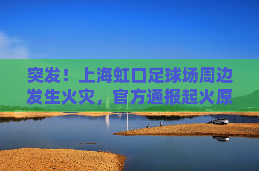 突发!上海虹口足球场周边发生火灾,官方通报起火原因及救援情况
