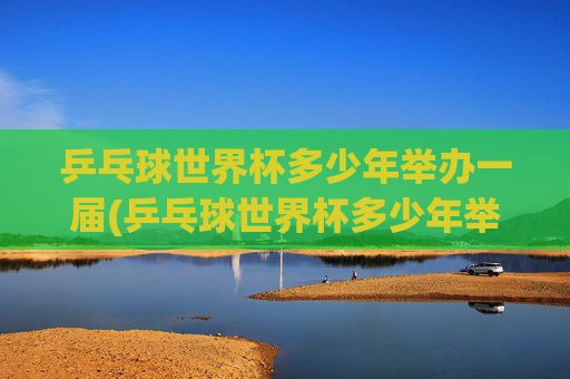 乒乓球世界杯多少年举办一届(乒乓球世界杯多少年举办一届的)