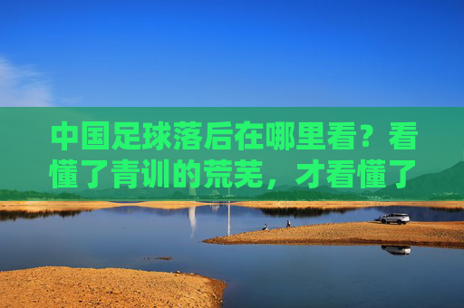 中国足球落后在哪里看？看懂了青训的荒芜，才看懂了根源的贫瘠