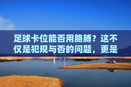 足球卡位能否用胳膊?这不仅是犯规与否的问题,更是防守的艺术