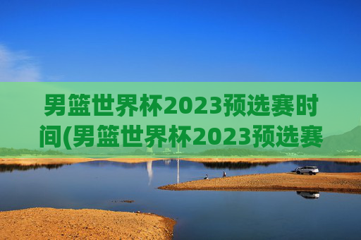 男篮世界杯2023预选赛时间(男篮世界杯2023预选赛时间表)