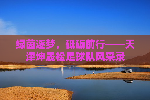 绿茵逐梦,砥砺前行——天津坤晟松足球队风采录