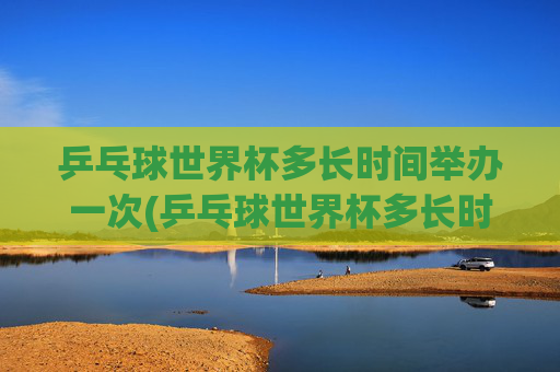 乒乓球世界杯多长时间举办一次(乒乓球世界杯多长时间举办一次)
