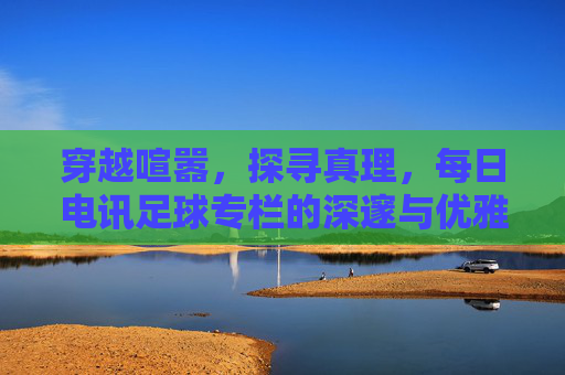 穿越喧嚣,探寻真理,每日电讯足球专栏的深邃与优雅