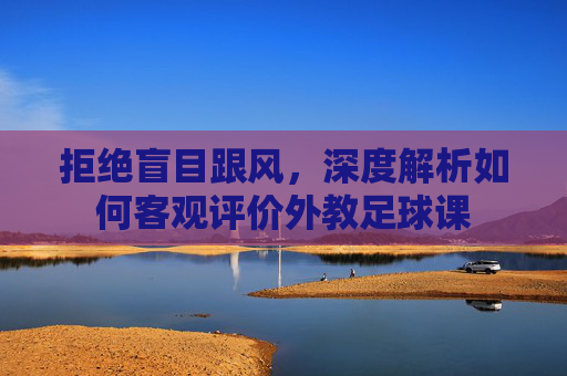 拒绝盲目跟风,深度解析如何客观评价外教足球课