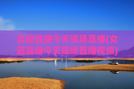 女篮直播今天现场直播(女篮直播今天现场直播视频)