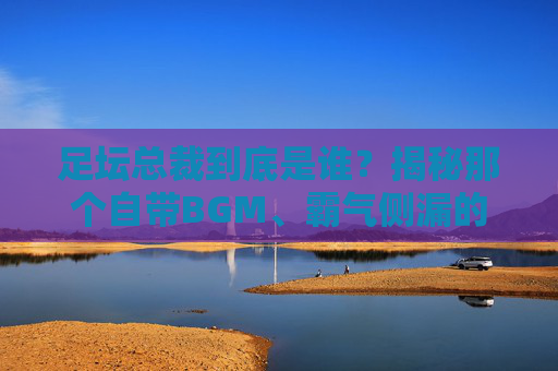 足坛总裁到底是谁?揭秘那个自带BGM、霸气侧漏的男人