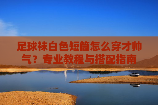 足球袜白色短筒怎么穿才帅气?专业教程与搭配指南