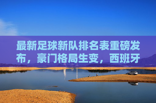 最新足球新队排名表重磅发布,豪门格局生变,西班牙强势回归,巴西重登榜首