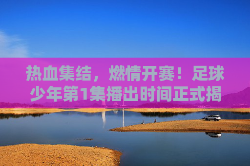 热血集结,燃情开赛!足球少年第1集播出时间正式揭晓,少年们的绿茵梦启航