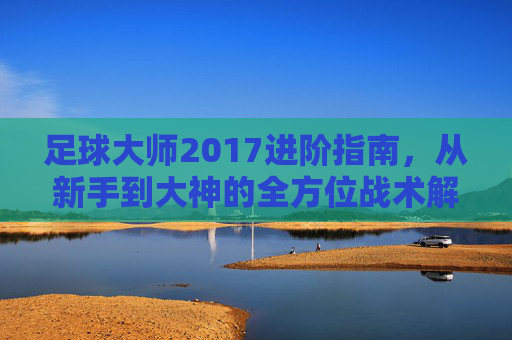足球大师2017进阶指南,从新手到大神的全方位战术解析