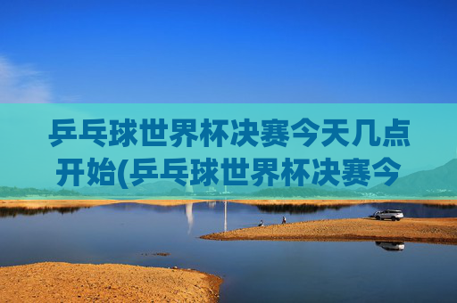 乒乓球世界杯决赛今天几点开始(乒乓球世界杯决赛今天几点开始比赛)