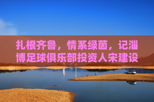 扎根齐鲁，情系绿茵，记淄博足球俱乐部投资人宋建设