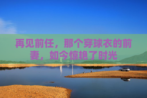 再见前任,那个穿球衣的前妻,如今惊艳了时光
