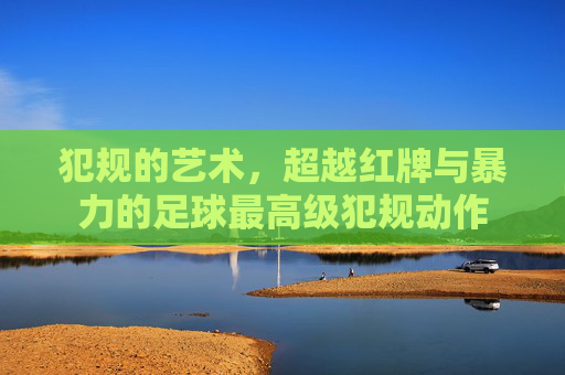 犯规的艺术,超越红牌与暴力的足球最高级犯规动作