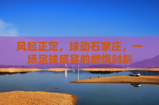 风起正定,球动石家庄,一场足球盛宴的燃情时刻