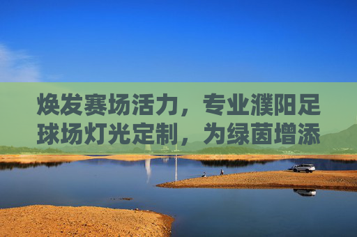 焕发赛场活力,专业濮阳足球场灯光定制,为绿茵增添璀璨光芒