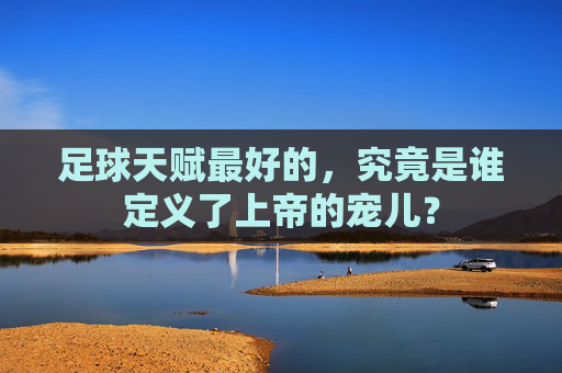 足球天赋最好的,究竟是谁定义了上帝的宠儿?