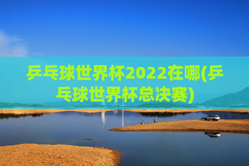乒乓球世界杯2022在哪(乒乓球世界杯总决赛)