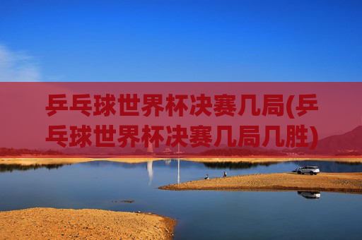 乒乓球世界杯决赛几局(乒乓球世界杯决赛几局几胜)