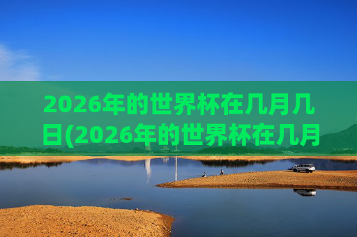 2026年的世界杯在几月几日(2026年的世界杯在几月几日举行)