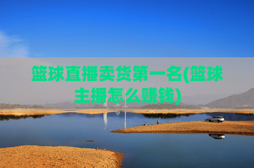 篮球直播卖货第一名(篮球主播怎么赚钱)