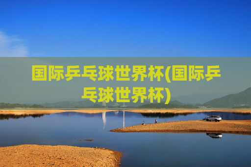 国际乒乓球世界杯(国际乒乓球世界杯)