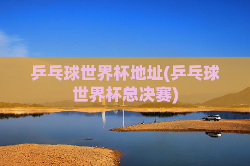 乒乓球世界杯地址(乒乓球世界杯总决赛)