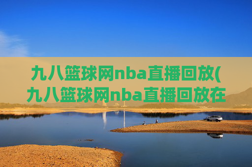 九八篮球网nba直播回放(九八篮球网nba直播回放在线观看)