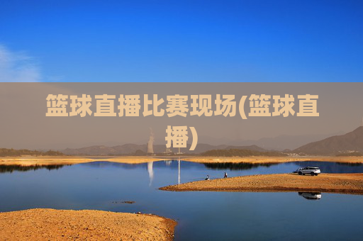 篮球直播比赛现场(篮球直播)
