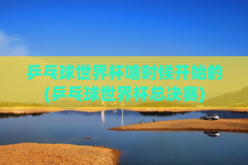 乒乓球世界杯啥时候开始的(乒乓球世界杯总决赛)