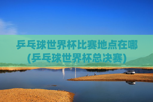 乒乓球世界杯比赛地点在哪(乒乓球世界杯总决赛)