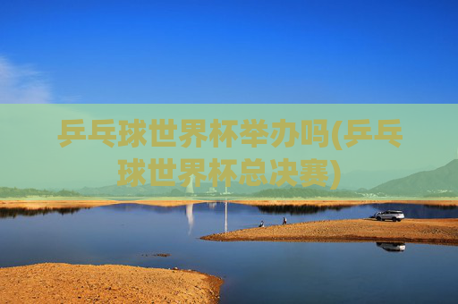 乒乓球世界杯举办吗(乒乓球世界杯总决赛)