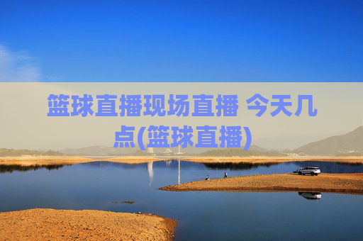 篮球直播现场直播 今天几点(篮球直播)