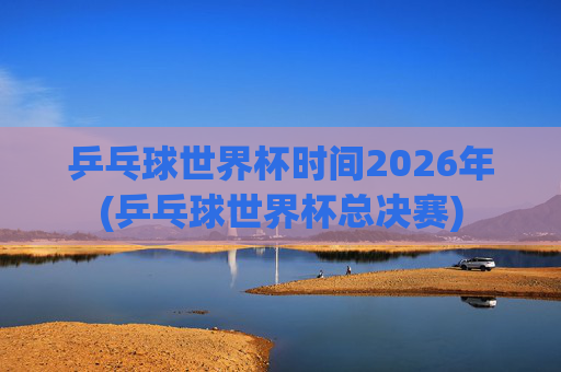 乒乓球世界杯时间2026年(乒乓球世界杯总决赛)