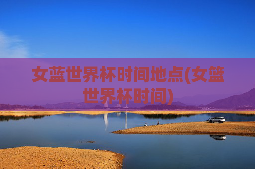 女蓝世界杯时间地点(女篮世界杯时间)