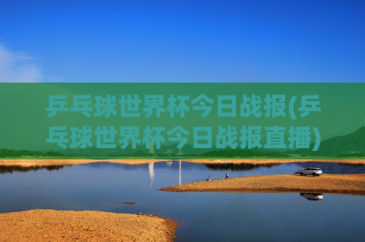 乒乓球世界杯今日战报(乒乓球世界杯今日战报直播)