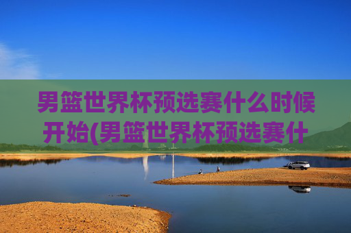 男篮世界杯预选赛什么时候开始(男篮世界杯预选赛什么时候开始比赛)