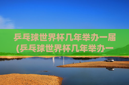 乒乓球世界杯几年举办一届(乒乓球世界杯几年举办一届)