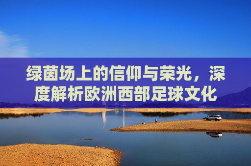 绿茵场上的信仰与荣光，深度解析欧洲西部足球文化