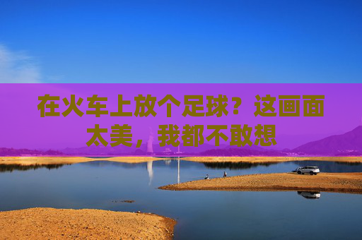 在火车上放个足球?这画面太美,我都不敢想