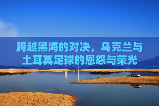 跨越黑海的对决,乌克兰与土耳其足球的恩怨与荣光