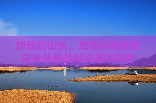 球场到街头,足球队棒球服夹克外套的潮流进阶指南