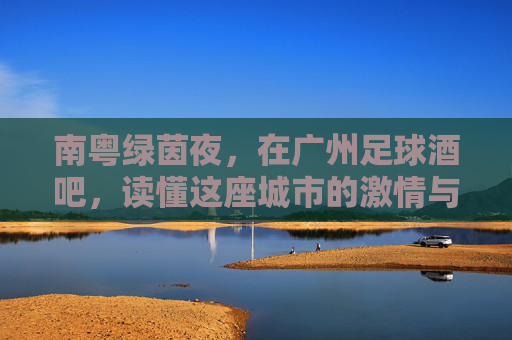 南粤绿茵夜，在广州足球酒吧，读懂这座城市的激情与江湖
