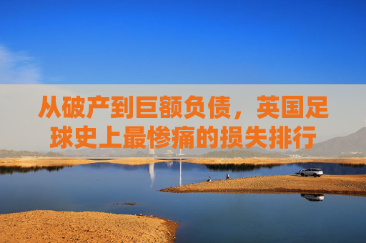 从破产到巨额负债，英国足球史上最惨痛的损失排行